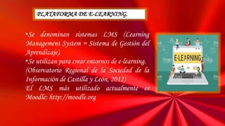 •Se denominan sistemas LMS (Learning
Management System = Sistema de Gestión del
Aprendizaje).
•Se utilizan para crear entornos de e-learning.
(Observatorio Regional de la Sociedad de la
Información de Castilla y León, 2012)
El LMS más utilizado actualmente es
Moodle: http://moodle.org
PLATAFORMA DE E-LEARNING.
 