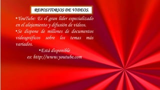 •YouTube: Es el gran líder especializado
en el alojamiento y difusión de vídeos.
•Se dispone de millones de documentos
videográficos sobre los temas más
variados.
•Está disponible
es: http://www.youtube.com
REPOSITORIOS DE VIDEOS.
 