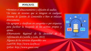 •Permiten el almacenamiento y difusión de audios.
•Se trata de recursos que se integran en cualquier
Sistema de Gestión de Contenidos o bien se enlazan
directamente.
•Se agrupan y clasifican en categorías o por etiquetas
para facilitar la búsqueda de los activos propios y
ajenos.
(Observatorio Regional de la Sociedad de la
Información de Castilla y León, 2012)
Algunos de los servicios disponibles son:
LastFM: http://www.lastfm.es/
GoEar: http://www.goear.com/
PODCASTS.
 