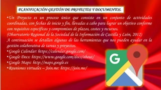 •Un Proyecto es un proceso único que consiste en un conjunto de actividades
coordinadas, con fechas de inicio y fin, llevadas a cabo para lograr un objetivo conforme
con requisitos específicos y compromisos de plazos, costes y recursos.
(Observatorio Regional de la Sociedad de la Información de Castilla y León, 2012)
A continuación se detallan algunas de las herramientas que nos pueden ayudar en la
gestión colaborativa de tareas y proyectos.
•Google Calendar: https://calendar.google.com/
•Google Docs: https://www.google.com/docs/about/
•Google Maps: http://maps.google.es
•Reuniones virtuales – Join.me: https://join.me/
PLANIFICACIÓN-GESTIÓN DE PROYECTOS Y DOCUMENTOS.
 