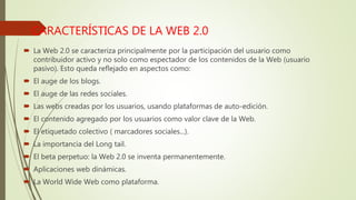 CARACTERÍSTICAS DE LA WEB 2.0
 La Web 2.0 se caracteriza principalmente por la participación del usuario como
contribuidor activo y no solo como espectador de los contenidos de la Web (usuario
pasivo). Esto queda reflejado en aspectos como:
 El auge de los blogs.
 El auge de las redes sociales.
 Las webs creadas por los usuarios, usando plataformas de auto-edición.
 El contenido agregado por los usuarios como valor clave de la Web.
 El etiquetado colectivo ( marcadores sociales...).
 La importancia del Long tail.
 El beta perpetuo: la Web 2.0 se inventa permanentemente.
 Aplicaciones web dinámicas.
 La World Wide Web como plataforma.
 