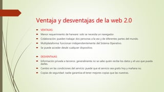 Ventaja y desventajas de la web 2.0
 VENTAJAS:
 Menor requerimiento de harware: solo se necesita un navegador.
 Colaboración: pueden trabajar dos personas a la vez y de diferentes partes del mundo.
 Multiplataforma: funcionan independientemente del Sistema Operativo.
 Se puede acceder desde cualquier dispositivo.
 DESVENTAJAS:
 Información privada a terceros: generalmente no se sabe quién recibe los datos y el uso que pueda
darles.
 Cambio en las condiciones del servicio: puede que el servicio sea gratis hoy y mañana no.
 Copias de seguridad: nadie garantiza el tener mejores copias que las nuestras.
 