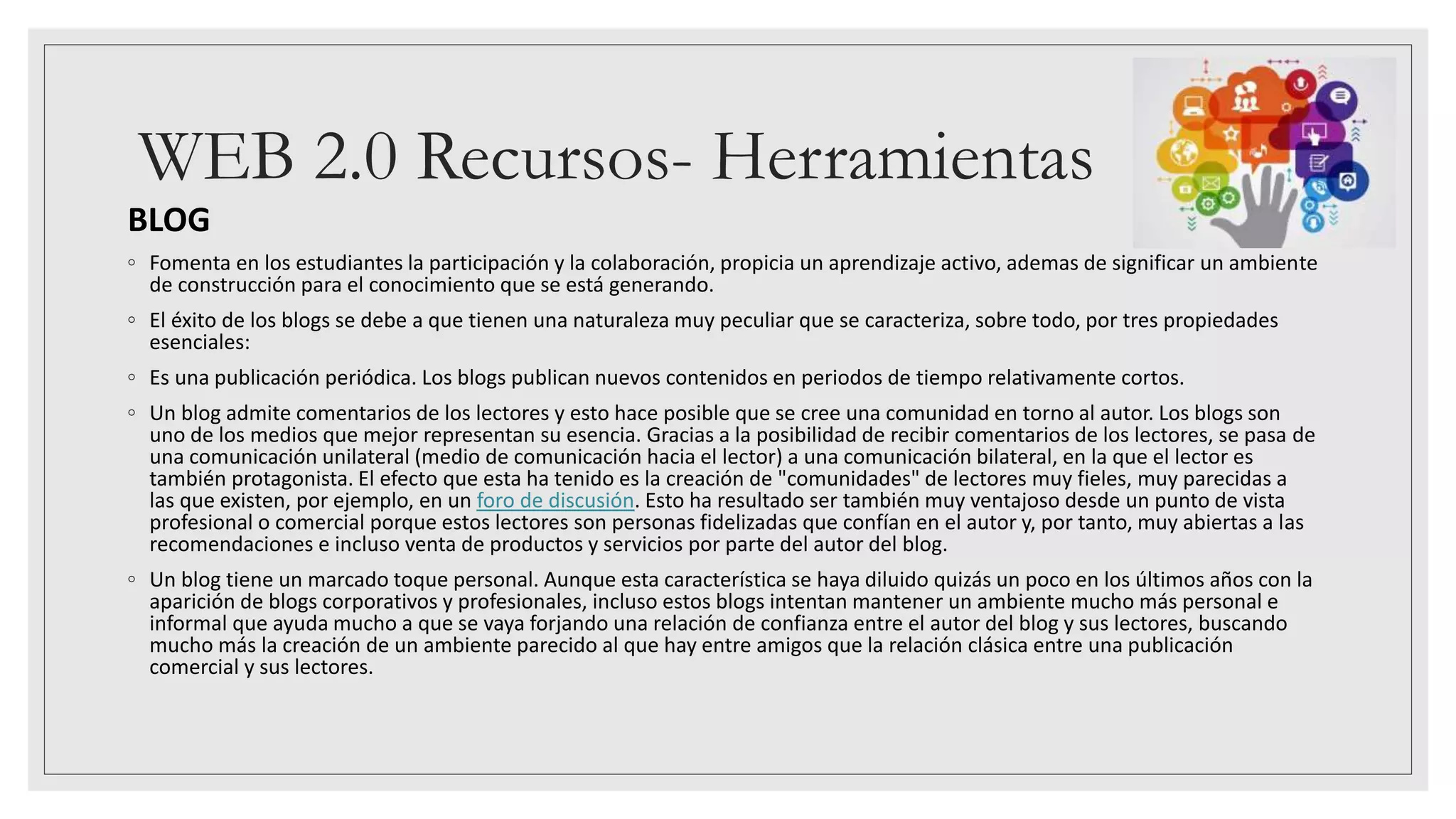 WEB 2.0 Recursos- Herramientas
BLOG
◦ Fomenta en los estudiantes la participación y la colaboración, propicia un aprendizaje activo, ademas de significar un ambiente
de construcción para el conocimiento que se está generando.
◦ El éxito de los blogs se debe a que tienen una naturaleza muy peculiar que se caracteriza, sobre todo, por tres propiedades
esenciales:
◦ Es una publicación periódica. Los blogs publican nuevos contenidos en periodos de tiempo relativamente cortos.
◦ Un blog admite comentarios de los lectores y esto hace posible que se cree una comunidad en torno al autor. Los blogs son
uno de los medios que mejor representan su esencia. Gracias a la posibilidad de recibir comentarios de los lectores, se pasa de
una comunicación unilateral (medio de comunicación hacia el lector) a una comunicación bilateral, en la que el lector es
también protagonista. El efecto que esta ha tenido es la creación de "comunidades" de lectores muy fieles, muy parecidas a
las que existen, por ejemplo, en un foro de discusión. Esto ha resultado ser también muy ventajoso desde un punto de vista
profesional o comercial porque estos lectores son personas fidelizadas que confían en el autor y, por tanto, muy abiertas a las
recomendaciones e incluso venta de productos y servicios por parte del autor del blog.
◦ Un blog tiene un marcado toque personal. Aunque esta característica se haya diluido quizás un poco en los últimos años con la
aparición de blogs corporativos y profesionales, incluso estos blogs intentan mantener un ambiente mucho más personal e
informal que ayuda mucho a que se vaya forjando una relación de confianza entre el autor del blog y sus lectores, buscando
mucho más la creación de un ambiente parecido al que hay entre amigos que la relación clásica entre una publicación
comercial y sus lectores.
 