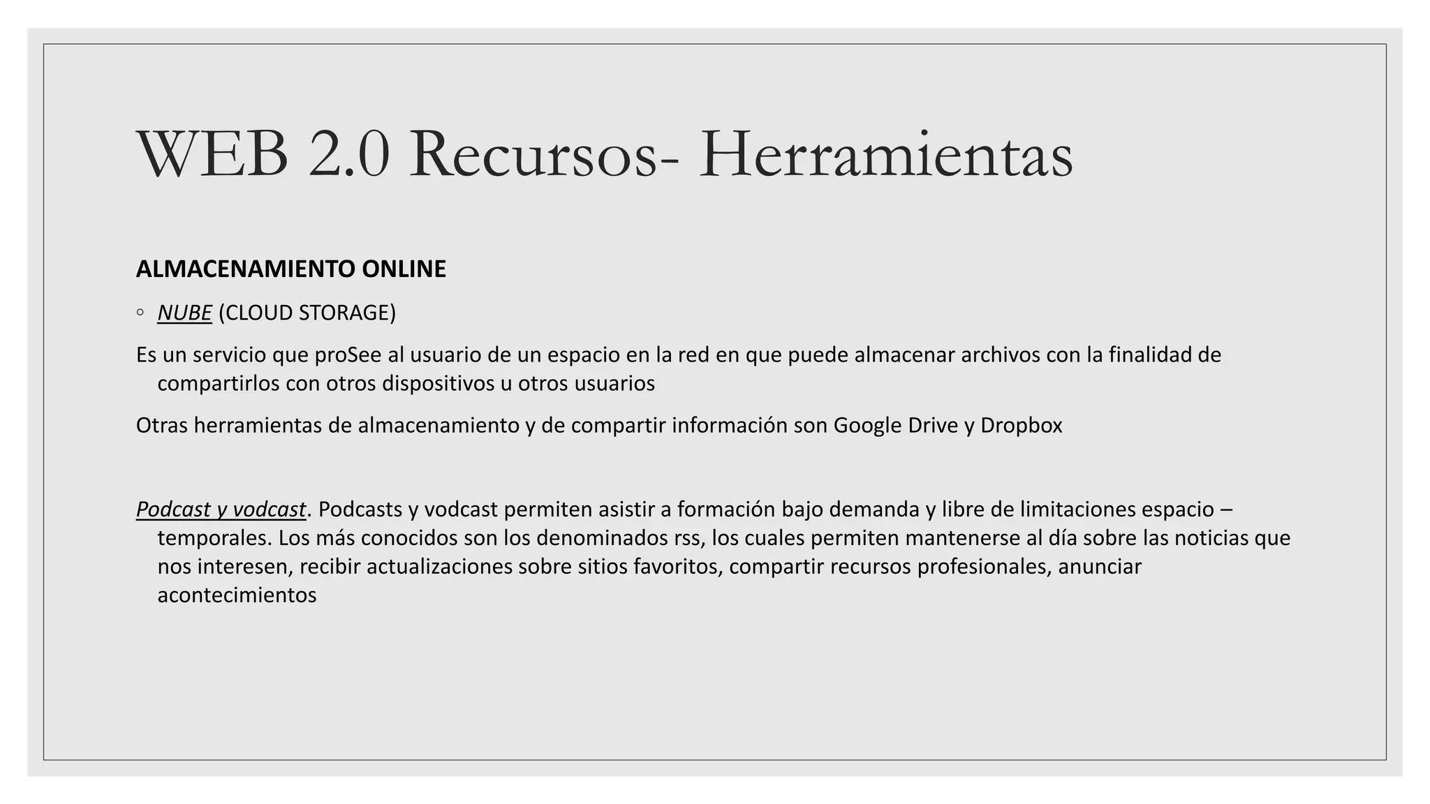 WEB 2.0 Recursos- Herramientas
ALMACENAMIENTO ONLINE
◦ NUBE (CLOUD STORAGE)
Es un servicio que proSee al usuario de un espacio en la red en que puede almacenar archivos con la finalidad de
compartirlos con otros dispositivos u otros usuarios
Otras herramientas de almacenamiento y de compartir información son Google Drive y Dropbox
Podcast y vodcast. Podcasts y vodcast permiten asistir a formación bajo demanda y libre de limitaciones espacio –
temporales. Los más conocidos son los denominados rss, los cuales permiten mantenerse al día sobre las noticias que
nos interesen, recibir actualizaciones sobre sitios favoritos, compartir recursos profesionales, anunciar
acontecimientos
 