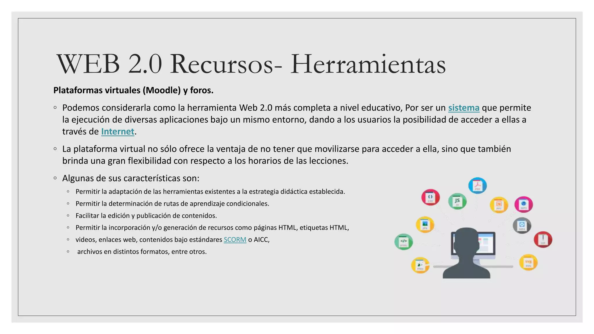 WEB 2.0 Recursos- Herramientas
Plataformas virtuales (Moodle) y foros.
◦ Podemos considerarla como la herramienta Web 2.0 más completa a nivel educativo, Por ser un sistema que permite
la ejecución de diversas aplicaciones bajo un mismo entorno, dando a los usuarios la posibilidad de acceder a ellas a
través de Internet.
◦ La plataforma virtual no sólo ofrece la ventaja de no tener que movilizarse para acceder a ella, sino que también
brinda una gran flexibilidad con respecto a los horarios de las lecciones.
◦ Algunas de sus características son:
◦ Permitir la adaptación de las herramientas existentes a la estrategia didáctica establecida.
◦ Permitir la determinación de rutas de aprendizaje condicionales.
◦ Facilitar la edición y publicación de contenidos.
◦ Permitir la incorporación y/o generación de recursos como páginas HTML, etiquetas HTML,
◦ videos, enlaces web, contenidos bajo estándares SCORM o AICC,
◦ archivos en distintos formatos, entre otros.
 