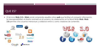 QUE ES?
El término Web 2.0 o Web social comprende aquellos sitios web que facilitan el compartir información,
la interoperabilidad, el diseño centrado en el usuario y la colaboración en la Word Wide Web. Web
2.0 permite a los usuarios interactuar y colaborar entre sí, como creadores de contenido.