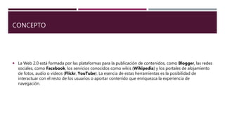CONCEPTO
La Web 2.0 está formada por las plataformas para la publicación de contenidos, como Blogger, las redes
sociales, como Facebook, los servicios conocidos como wikis (Wikipedia) y los portales de alojamiento
de fotos, audio o vídeos (Flickr, YouTube). La esencia de estas herramientas es la posibilidad de
interactuar con el resto de los usuarios o aportar contenido que enriquezca la experiencia de
navegación.
