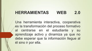 HERRAMIENTAS WEB 2.0
Una herramienta interactiva, cooperativa
es la transformación del proceso formativo
al centrarse en el estudiante y su
aprendizaje activo y dinamiza ya que no
debe esperar que la información llegue al
él sino ir por ella.
 