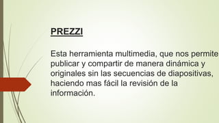 PREZZI
Esta herramienta multimedia, que nos permite
publicar y compartir de manera dinámica y
originales sin las secuencias de diapositivas,
haciendo mas fácil la revisión de la
información.
 
