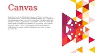 Canvas
La plataforma de gestión de aprendizaje de Canvas permite a las
escuelas construir el entorno de aprendizaje digital que cumple con
los desafíos únicos que enfrenta su institución. Canvas simplifica la
enseñanza, eleva el aprendizaje y elimina los dolores de cabeza de
apoyar y hacer crecer las tecnologías de aprendizaje tradicionales.
Se puede utilizar canvas para gestionar todo el aula de clases,
controlando las tareas, recursos educativos, lecciones en línea,
puntajes, etc.
3
 