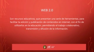 WEB 2.0
Son recursos educativos, que presentan una serie de herramientas, para
facilitar la edición y publicación de contenidos en internet, con el fin de
utilizarlos en la educación, permitiendo el trabajo colaborativo,
transmisión y difusión de la información.
 