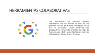 HERRAMIENTAS COLABORATIVAS
Son aplicaciones que permiten trabajar
documentos con los aportes de más de una
persona, incluso de manera simultánea por lo
que los estudiantes suelen mostrarse más
participativos y motivados al utilizar este tipo de
herramientas. Entre esta clasificación, las más
utilizadas son Google Drive y Dropbox.
 