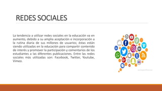 REDES SOCIALES
La tendencia a utilizar redes sociales en la educación va en
aumento, debido a su amplia aceptación e incorporación a
la rutina diaria de sus millones de usuarios; éstas están
siendo utilizadas en la educación para compartir contenido
de interés y promover la participación y comentarios de los
estudiantes a las diferentes publicaciones. Entre las redes
sociales más utilizadas son: Facebook, Twitter, Youtube,
Vimeo.
 
