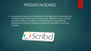 PRESENTACIONES
 Las presentaciones ya son ampliamente utilizadas para la enseñanza; sin
embargo herramientas web 2.0 como: Prezi, Slideshare, Issuu y Scribd
permiten publicar y compartir el contenido de las presentaciones,
facilitando la revisión y aporte de comentarios del público al que van
dirigidas.
 