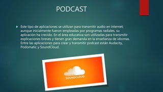 PODCAST
 Este tipo de aplicaciones se utilizan para transmitir audio en internet;
aunque inicialmente fueron empleadas por programas radiales, su
aplicación ha crecido. En el área educativa son utilizadas para transmitir
explicaciones breves y tienen gran demanda en la enseñanza de idiomas.
Entre las aplicaciones para crear y transmitir podcast están Audacity,
Podomatic y SoundCloud.
 
