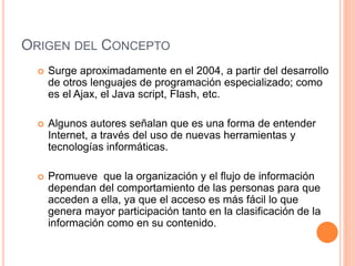 ORIGEN DEL CONCEPTO
 Surge aproximadamente en el 2004, a partir del desarrollo
de otros lenguajes de programación especializado; como
es el Ajax, el Java script, Flash, etc.
 Algunos autores señalan que es una forma de entender
Internet, a través del uso de nuevas herramientas y
tecnologías informáticas.
 Promueve que la organización y el flujo de información
dependan del comportamiento de las personas para que
acceden a ella, ya que el acceso es más fácil lo que
genera mayor participación tanto en la clasificación de la
información como en su contenido.
 