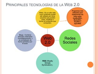 PRINCIPALES TECNOLOGÍAS DE LA WEB 2.0
Web
2.0
Wikis.- Es un sitio web,
cuyo contenido puede
ser editado por otros
usuarios que pueden
crear, modificar o
borrar el contenido que
comparten.
Redes
Sociales
RSS (Really
Simple
Syndication).
Blogs.- Contiene
artículos ordenados
cronológicamente y
es actualizado de
forma periódica por
el autor.
Programas más
utilizados para
implementar las
wikis están
UseModWiki,
MediaWiki,
PhpWiki y
OpenWiki
 