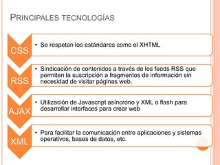 PRINCIPALES TECNOLOGÍAS
CSS
• Se respetan los estándares como el XHTML
RSS
• Sindicación de contenidos a través de los feeds RSS que
permiten la suscripción a fragmentos de información sin
necesidad de visitar páginas web.
AJAX
• Utilización de Javascript asíncrono y XML o flash para
desarrollar interfaces para crear web
XML
• Para facilitar la comunicación entre aplicaciones y sistemas
operativos, bases de datos, etc.
 