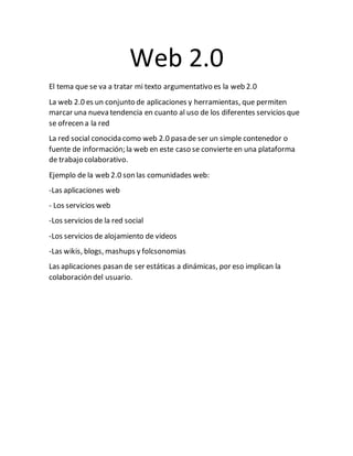Web 2.0
El tema que se va a tratar mi texto argumentativo es la web 2.0
La web 2.0 es un conjunto de aplicaciones y herramientas, que permiten
marcar una nueva tendencia en cuanto al uso de los diferentes servicios que
se ofrecen a la red
La red social conocida como web 2.0 pasa de ser un simple contenedor o
fuente de información; la web en este caso se convierte en una plataforma
de trabajo colaborativo.
Ejemplo de la web 2.0 son las comunidades web:
-Las aplicaciones web
- Los servicios web
-Los servicios de la red social
-Los servicios de alojamiento de videos
-Las wikis, blogs, mashups y folcsonomias
Las aplicaciones pasan de ser estáticas a dinámicas, por eso implican la
colaboración del usuario.
 