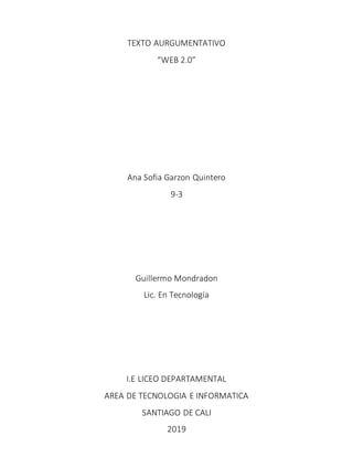 TEXTO AURGUMENTATIVO
“WEB 2.0”
Ana Sofia Garzon Quintero
9-3
Guillermo Mondradon
Lic. En Tecnología
I.E LICEO DEPARTAMENTAL
AREA DE TECNOLOGIA E INFORMATICA
SANTIAGO DE CALI
2019
 