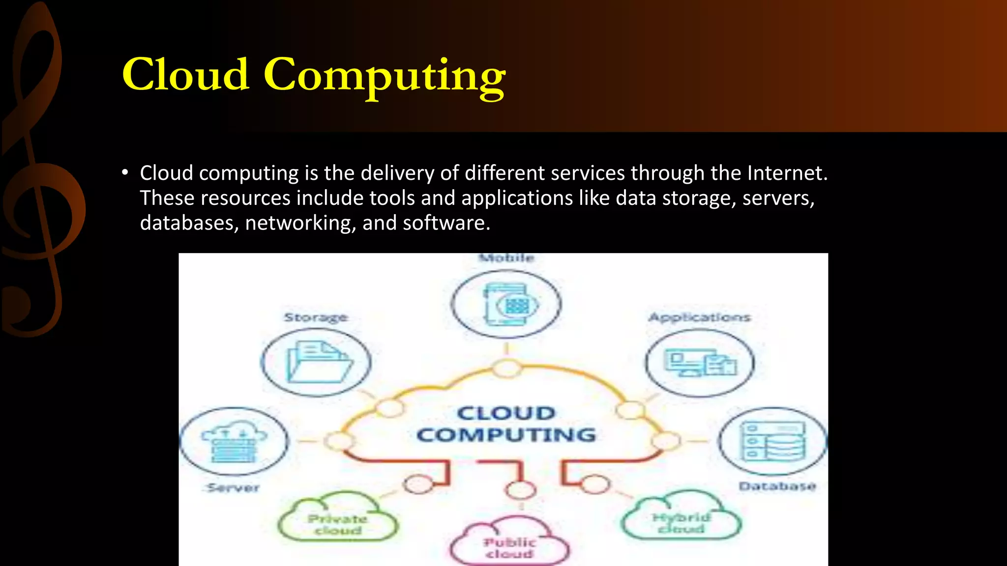 Cloud Computing
• Cloud computing is the delivery of different services through the Internet.
These resources include tools and applications like data storage, servers,
databases, networking, and software.
 