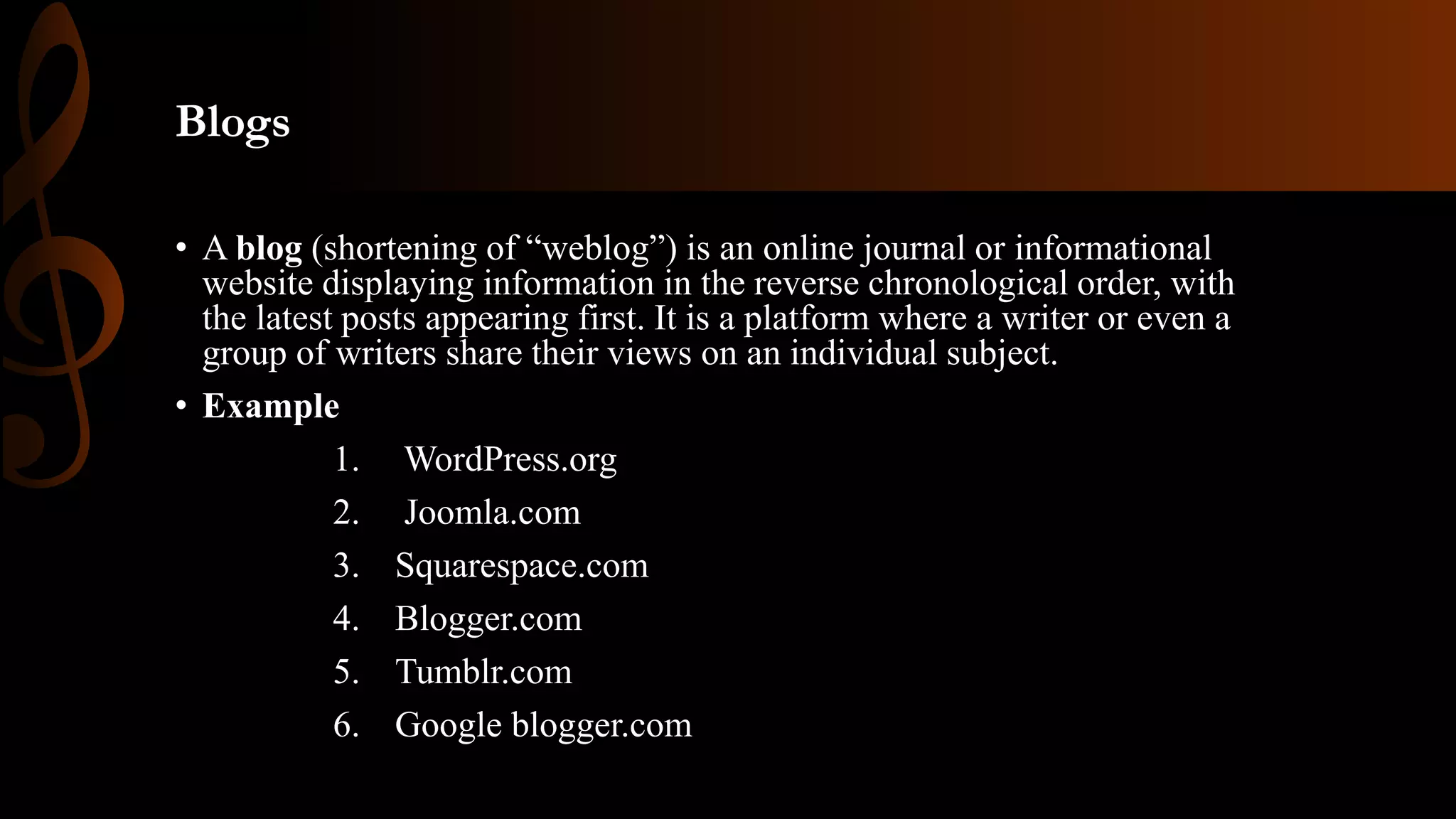 Blogs
• A blog (shortening of “weblog”) is an online journal or informational
website displaying information in the reverse chronological order, with
the latest posts appearing first. It is a platform where a writer or even a
group of writers share their views on an individual subject.
• Example
1. WordPress.org
2. Joomla.com
3. Squarespace.com
4. Blogger.com
5. Tumblr.com
6. Google blogger.com
 