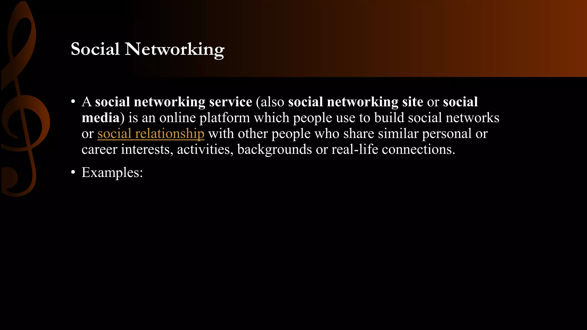 Social Networking
• A social networking service (also social networking site or social
media) is an online platform which people use to build social networks
or social relationship with other people who share similar personal or
career interests, activities, backgrounds or real-life connections.
• Examples:
 