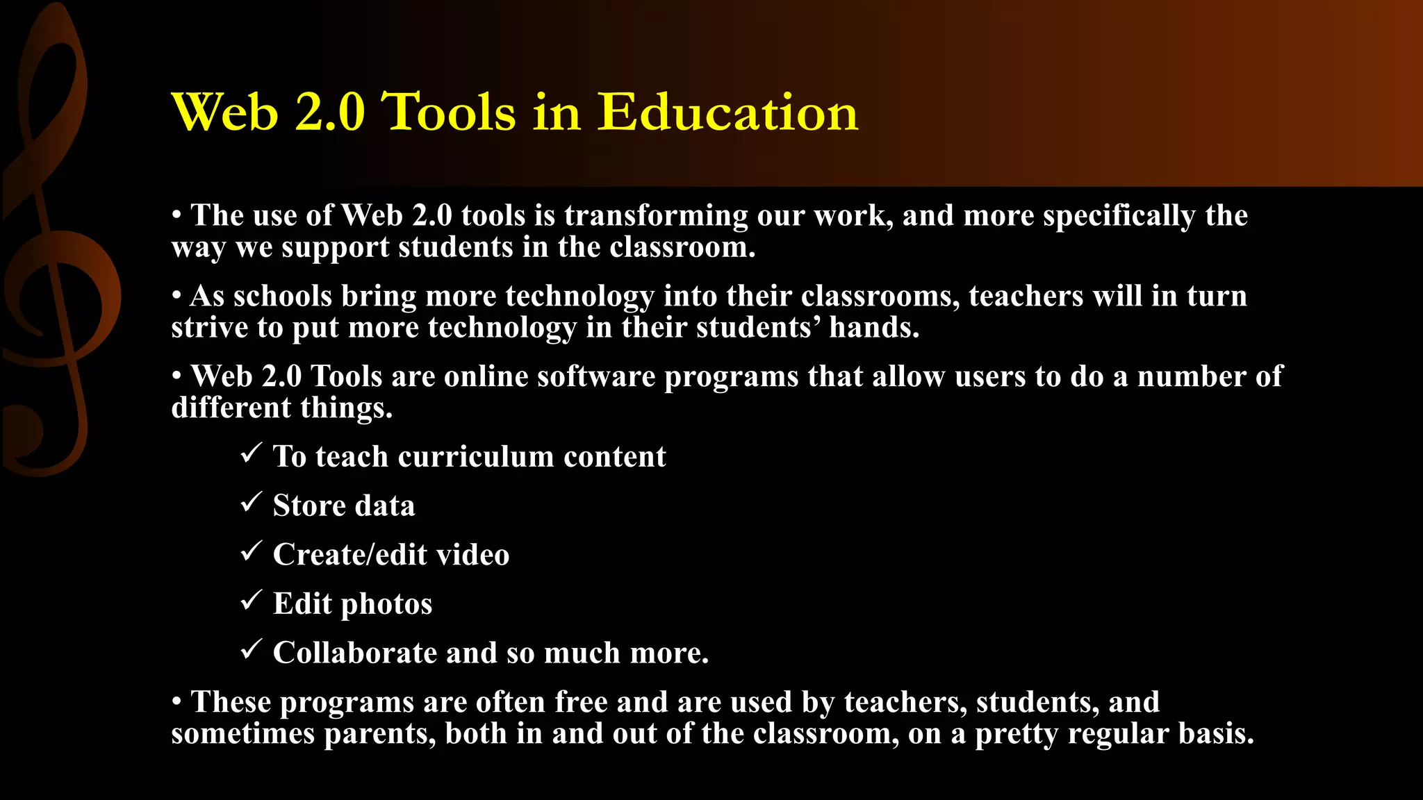 Web 2.0 Tools in Education
• The use of Web 2.0 tools is transforming our work, and more specifically the
way we support students in the classroom.
• As schools bring more technology into their classrooms, teachers will in turn
strive to put more technology in their students’ hands.
• Web 2.0 Tools are online software programs that allow users to do a number of
different things.
 To teach curriculum content
 Store data
 Create/edit video
 Edit photos
 Collaborate and so much more.
• These programs are often free and are used by teachers, students, and
sometimes parents, both in and out of the classroom, on a pretty regular basis.
 