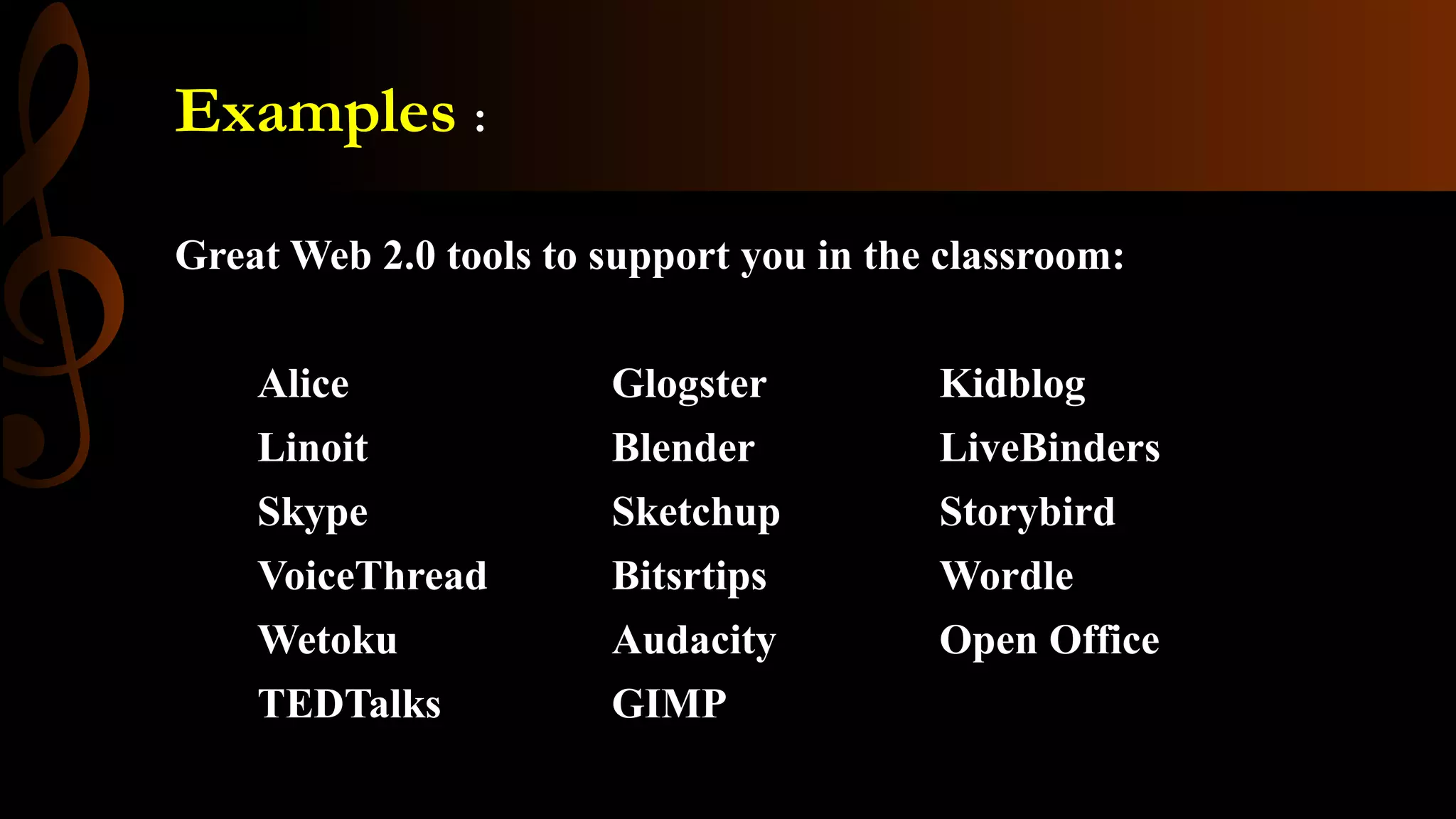 Examples :
Great Web 2.0 tools to support you in the classroom:
Alice Glogster Kidblog
Linoit Blender LiveBinders
Skype Sketchup Storybird
VoiceThread Bitsrtips Wordle
Wetoku Audacity Open Office
TEDTalks GIMP
 