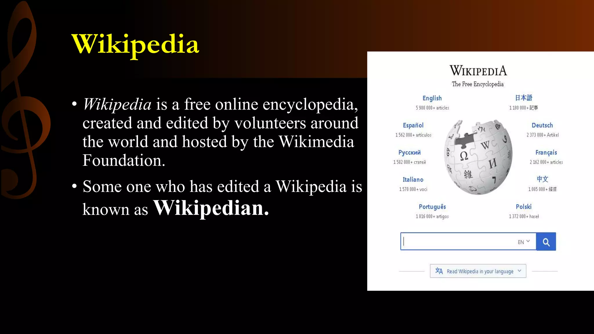 Wikipedia
• Wikipedia is a free online encyclopedia,
created and edited by volunteers around
the world and hosted by the Wikimedia
Foundation.
• Some one who has edited a Wikipedia is
known as Wikipedian.
 