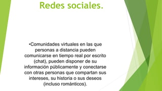 Redes sociales.
•Comunidades virtuales en las que
personas a distancia pueden
comunicarse en tiempo real por escrito
(chat), pueden disponer de su
información públicamente y conectarse
con otras personas que compartan sus
intereses, su historia o sus deseos
(incluso románticos).
 