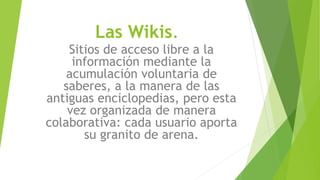 Las Wikis.
Sitios de acceso libre a la
información mediante la
acumulación voluntaria de
saberes, a la manera de las
antiguas enciclopedias, pero esta
vez organizada de manera
colaborativa: cada usuario aporta
su granito de arena.
 