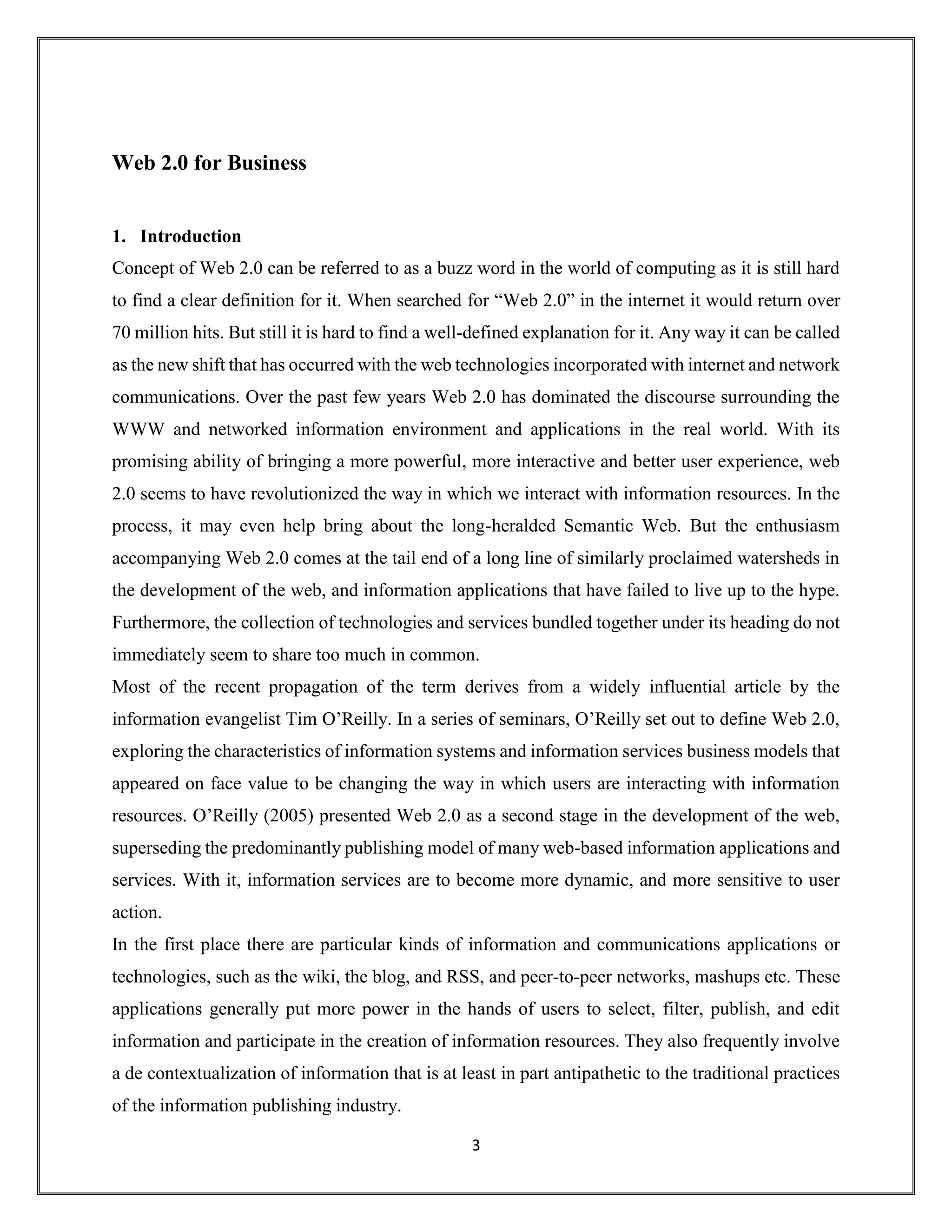 3
Web 2.0 for Business
1. Introduction
Concept of Web 2.0 can be referred to as a buzz word in the world of computing as it is still hard
to find a clear definition for it. When searched for “Web 2.0” in the internet it would return over
70 million hits. But still it is hard to find a well-defined explanation for it. Any way it can be called
as the new shift that has occurred with the web technologies incorporated with internet and network
communications. Over the past few years Web 2.0 has dominated the discourse surrounding the
WWW and networked information environment and applications in the real world. With its
promising ability of bringing a more powerful, more interactive and better user experience, web
2.0 seems to have revolutionized the way in which we interact with information resources. In the
process, it may even help bring about the long-heralded Semantic Web. But the enthusiasm
accompanying Web 2.0 comes at the tail end of a long line of similarly proclaimed watersheds in
the development of the web, and information applications that have failed to live up to the hype.
Furthermore, the collection of technologies and services bundled together under its heading do not
immediately seem to share too much in common.
Most of the recent propagation of the term derives from a widely influential article by the
information evangelist Tim O’Reilly. In a series of seminars, O’Reilly set out to define Web 2.0,
exploring the characteristics of information systems and information services business models that
appeared on face value to be changing the way in which users are interacting with information
resources. O’Reilly (2005) presented Web 2.0 as a second stage in the development of the web,
superseding the predominantly publishing model of many web-based information applications and
services. With it, information services are to become more dynamic, and more sensitive to user
action.
In the first place there are particular kinds of information and communications applications or
technologies, such as the wiki, the blog, and RSS, and peer-to-peer networks, mashups etc. These
applications generally put more power in the hands of users to select, filter, publish, and edit
information and participate in the creation of information resources. They also frequently involve
a de contextualization of information that is at least in part antipathetic to the traditional practices
of the information publishing industry.
 