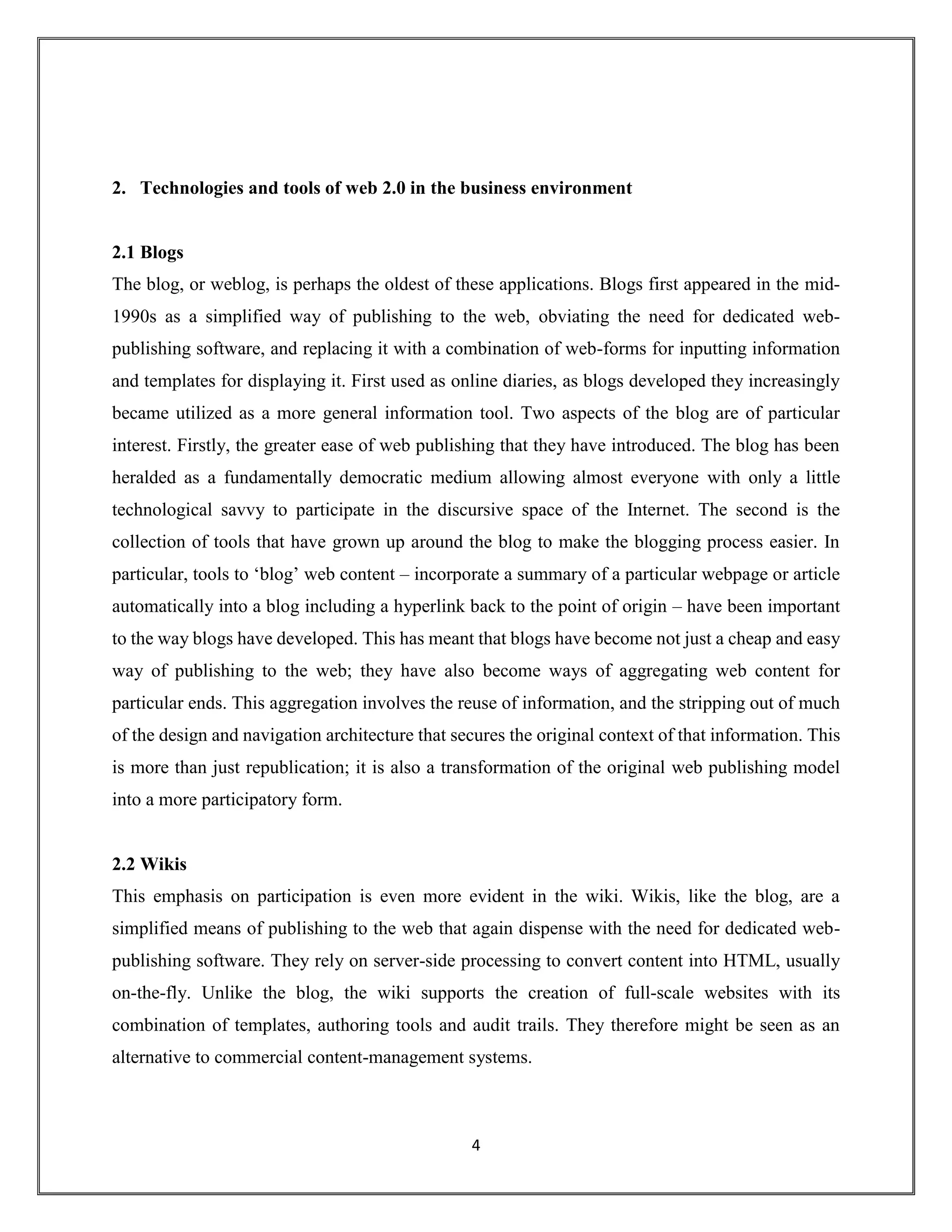 4
2. Technologies and tools of web 2.0 in the business environment
2.1 Blogs
The blog, or weblog, is perhaps the oldest of these applications. Blogs first appeared in the mid-
1990s as a simplified way of publishing to the web, obviating the need for dedicated web-
publishing software, and replacing it with a combination of web-forms for inputting information
and templates for displaying it. First used as online diaries, as blogs developed they increasingly
became utilized as a more general information tool. Two aspects of the blog are of particular
interest. Firstly, the greater ease of web publishing that they have introduced. The blog has been
heralded as a fundamentally democratic medium allowing almost everyone with only a little
technological savvy to participate in the discursive space of the Internet. The second is the
collection of tools that have grown up around the blog to make the blogging process easier. In
particular, tools to ‘blog’ web content – incorporate a summary of a particular webpage or article
automatically into a blog including a hyperlink back to the point of origin – have been important
to the way blogs have developed. This has meant that blogs have become not just a cheap and easy
way of publishing to the web; they have also become ways of aggregating web content for
particular ends. This aggregation involves the reuse of information, and the stripping out of much
of the design and navigation architecture that secures the original context of that information. This
is more than just republication; it is also a transformation of the original web publishing model
into a more participatory form.
2.2 Wikis
This emphasis on participation is even more evident in the wiki. Wikis, like the blog, are a
simplified means of publishing to the web that again dispense with the need for dedicated web-
publishing software. They rely on server-side processing to convert content into HTML, usually
on-the-fly. Unlike the blog, the wiki supports the creation of full-scale websites with its
combination of templates, authoring tools and audit trails. They therefore might be seen as an
alternative to commercial content-management systems.
 