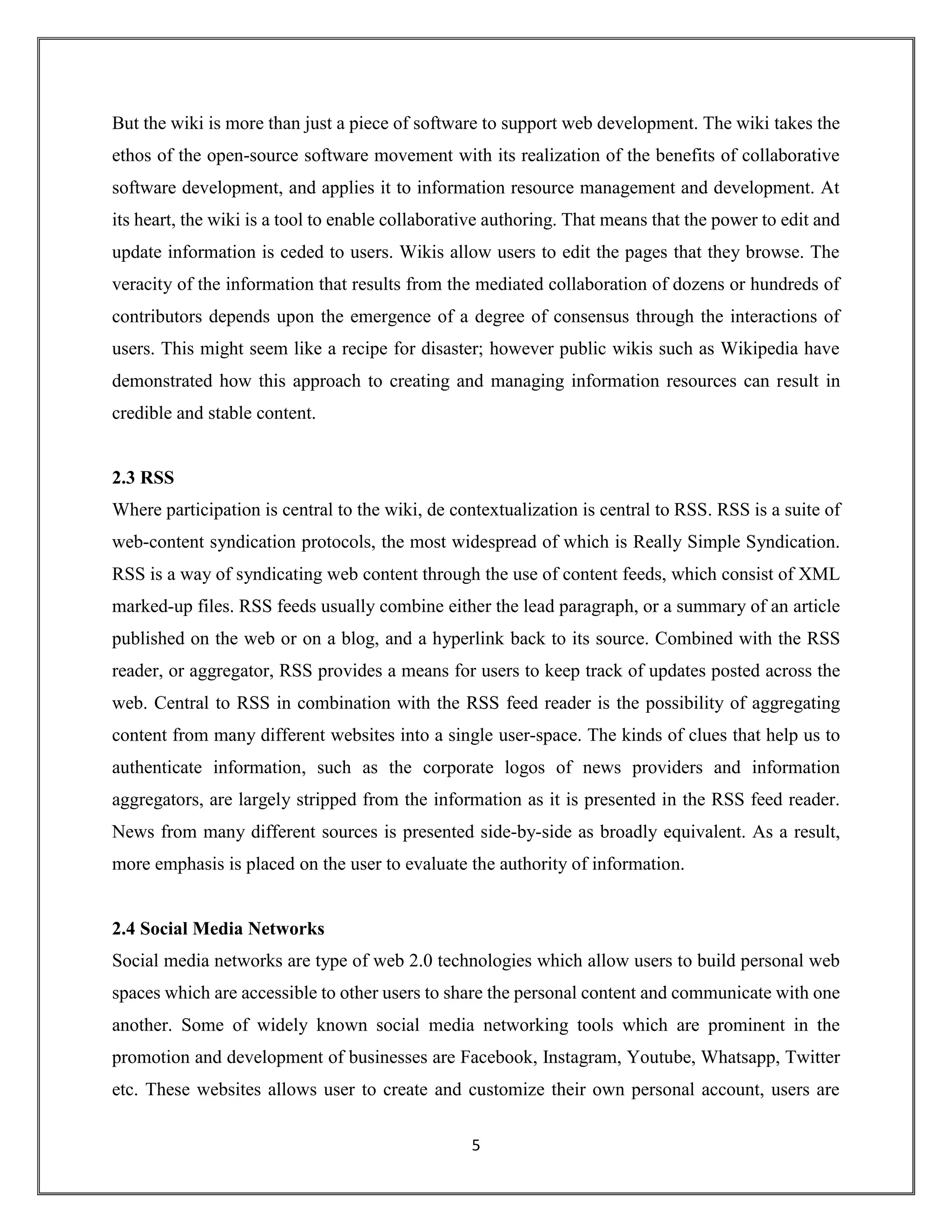 5
But the wiki is more than just a piece of software to support web development. The wiki takes the
ethos of the open-source software movement with its realization of the benefits of collaborative
software development, and applies it to information resource management and development. At
its heart, the wiki is a tool to enable collaborative authoring. That means that the power to edit and
update information is ceded to users. Wikis allow users to edit the pages that they browse. The
veracity of the information that results from the mediated collaboration of dozens or hundreds of
contributors depends upon the emergence of a degree of consensus through the interactions of
users. This might seem like a recipe for disaster; however public wikis such as Wikipedia have
demonstrated how this approach to creating and managing information resources can result in
credible and stable content.
2.3 RSS
Where participation is central to the wiki, de contextualization is central to RSS. RSS is a suite of
web-content syndication protocols, the most widespread of which is Really Simple Syndication.
RSS is a way of syndicating web content through the use of content feeds, which consist of XML
marked-up files. RSS feeds usually combine either the lead paragraph, or a summary of an article
published on the web or on a blog, and a hyperlink back to its source. Combined with the RSS
reader, or aggregator, RSS provides a means for users to keep track of updates posted across the
web. Central to RSS in combination with the RSS feed reader is the possibility of aggregating
content from many different websites into a single user-space. The kinds of clues that help us to
authenticate information, such as the corporate logos of news providers and information
aggregators, are largely stripped from the information as it is presented in the RSS feed reader.
News from many different sources is presented side-by-side as broadly equivalent. As a result,
more emphasis is placed on the user to evaluate the authority of information.
2.4 Social Media Networks
Social media networks are type of web 2.0 technologies which allow users to build personal web
spaces which are accessible to other users to share the personal content and communicate with one
another. Some of widely known social media networking tools which are prominent in the
promotion and development of businesses are Facebook, Instagram, Youtube, Whatsapp, Twitter
etc. These websites allows user to create and customize their own personal account, users are
 