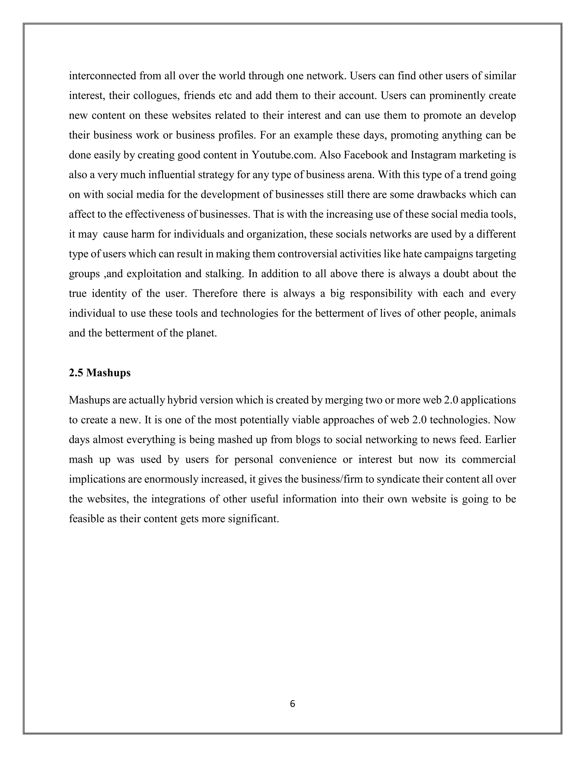 6
interconnected from all over the world through one network. Users can find other users of similar
interest, their collogues, friends etc and add them to their account. Users can prominently create
new content on these websites related to their interest and can use them to promote an develop
their business work or business profiles. For an example these days, promoting anything can be
done easily by creating good content in Youtube.com. Also Facebook and Instagram marketing is
also a very much influential strategy for any type of business arena. With this type of a trend going
on with social media for the development of businesses still there are some drawbacks which can
affect to the effectiveness of businesses. That is with the increasing use of these social media tools,
it may cause harm for individuals and organization, these socials networks are used by a different
type of users which can result in making them controversial activities like hate campaigns targeting
groups ,and exploitation and stalking. In addition to all above there is always a doubt about the
true identity of the user. Therefore there is always a big responsibility with each and every
individual to use these tools and technologies for the betterment of lives of other people, animals
and the betterment of the planet.
2.5 Mashups
Mashups are actually hybrid version which is created by merging two or more web 2.0 applications
to create a new. It is one of the most potentially viable approaches of web 2.0 technologies. Now
days almost everything is being mashed up from blogs to social networking to news feed. Earlier
mash up was used by users for personal convenience or interest but now its commercial
implications are enormously increased, it gives the business/firm to syndicate their content all over
the websites, the integrations of other useful information into their own website is going to be
feasible as their content gets more significant.
 