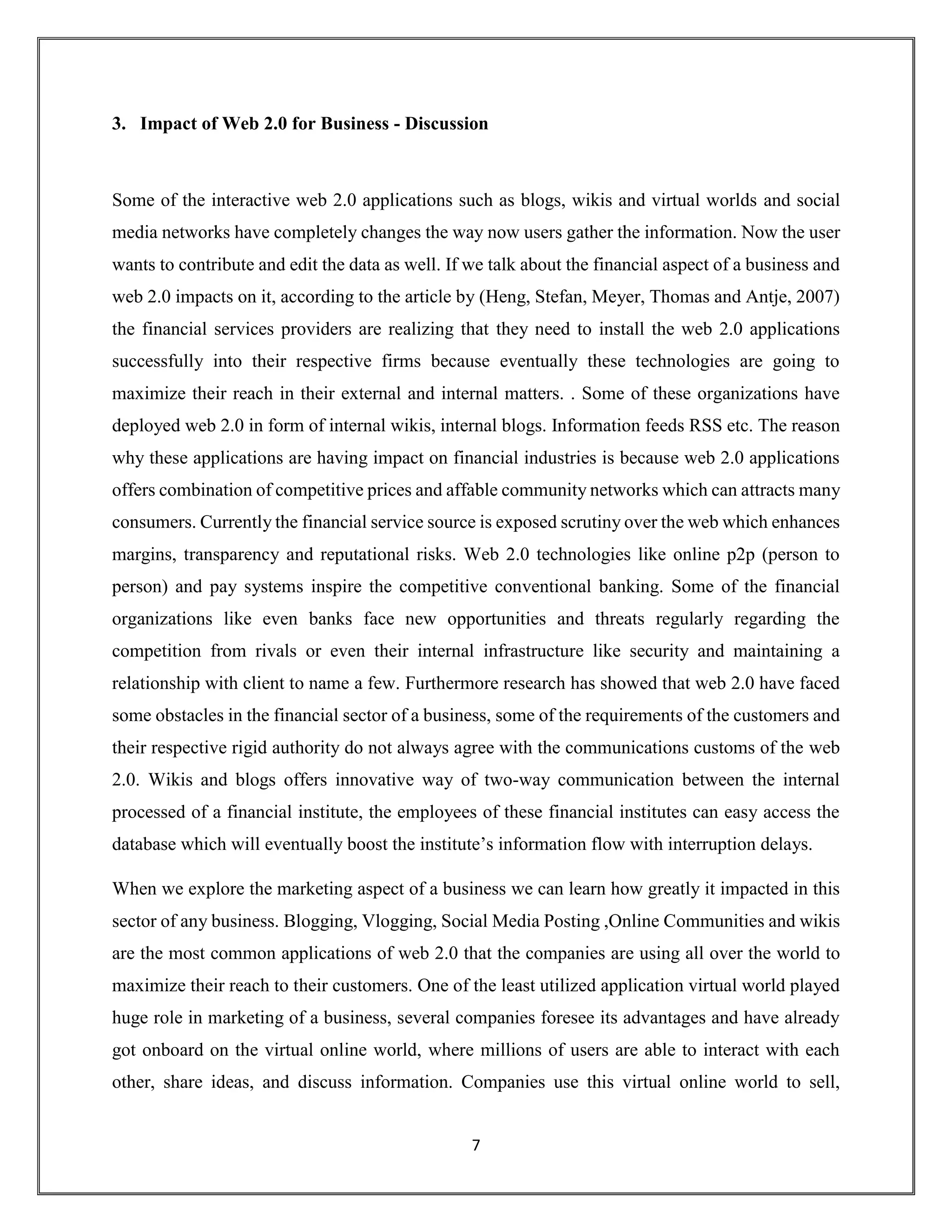 7
3. Impact of Web 2.0 for Business - Discussion
Some of the interactive web 2.0 applications such as blogs, wikis and virtual worlds and social
media networks have completely changes the way now users gather the information. Now the user
wants to contribute and edit the data as well. If we talk about the financial aspect of a business and
web 2.0 impacts on it, according to the article by (Heng, Stefan, Meyer, Thomas and Antje, 2007)
the financial services providers are realizing that they need to install the web 2.0 applications
successfully into their respective firms because eventually these technologies are going to
maximize their reach in their external and internal matters. . Some of these organizations have
deployed web 2.0 in form of internal wikis, internal blogs. Information feeds RSS etc. The reason
why these applications are having impact on financial industries is because web 2.0 applications
offers combination of competitive prices and affable community networks which can attracts many
consumers. Currently the financial service source is exposed scrutiny over the web which enhances
margins, transparency and reputational risks. Web 2.0 technologies like online p2p (person to
person) and pay systems inspire the competitive conventional banking. Some of the financial
organizations like even banks face new opportunities and threats regularly regarding the
competition from rivals or even their internal infrastructure like security and maintaining a
relationship with client to name a few. Furthermore research has showed that web 2.0 have faced
some obstacles in the financial sector of a business, some of the requirements of the customers and
their respective rigid authority do not always agree with the communications customs of the web
2.0. Wikis and blogs offers innovative way of two-way communication between the internal
processed of a financial institute, the employees of these financial institutes can easy access the
database which will eventually boost the institute’s information flow with interruption delays.
When we explore the marketing aspect of a business we can learn how greatly it impacted in this
sector of any business. Blogging, Vlogging, Social Media Posting ,Online Communities and wikis
are the most common applications of web 2.0 that the companies are using all over the world to
maximize their reach to their customers. One of the least utilized application virtual world played
huge role in marketing of a business, several companies foresee its advantages and have already
got onboard on the virtual online world, where millions of users are able to interact with each
other, share ideas, and discuss information. Companies use this virtual online world to sell,
 