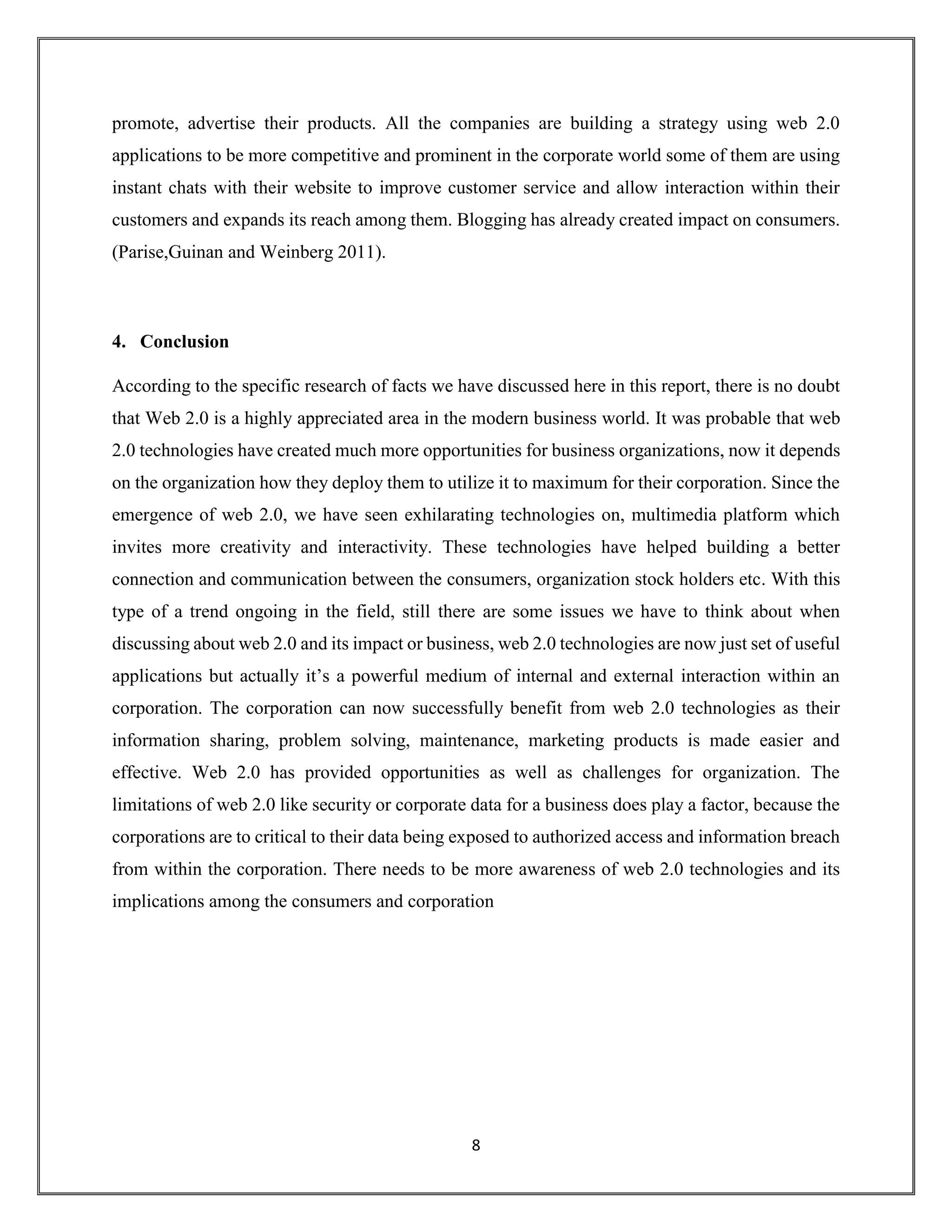 8
promote, advertise their products. All the companies are building a strategy using web 2.0
applications to be more competitive and prominent in the corporate world some of them are using
instant chats with their website to improve customer service and allow interaction within their
customers and expands its reach among them. Blogging has already created impact on consumers.
(Parise,Guinan and Weinberg 2011).
4. Conclusion
According to the specific research of facts we have discussed here in this report, there is no doubt
that Web 2.0 is a highly appreciated area in the modern business world. It was probable that web
2.0 technologies have created much more opportunities for business organizations, now it depends
on the organization how they deploy them to utilize it to maximum for their corporation. Since the
emergence of web 2.0, we have seen exhilarating technologies on, multimedia platform which
invites more creativity and interactivity. These technologies have helped building a better
connection and communication between the consumers, organization stock holders etc. With this
type of a trend ongoing in the field, still there are some issues we have to think about when
discussing about web 2.0 and its impact or business, web 2.0 technologies are now just set of useful
applications but actually it’s a powerful medium of internal and external interaction within an
corporation. The corporation can now successfully benefit from web 2.0 technologies as their
information sharing, problem solving, maintenance, marketing products is made easier and
effective. Web 2.0 has provided opportunities as well as challenges for organization. The
limitations of web 2.0 like security or corporate data for a business does play a factor, because the
corporations are to critical to their data being exposed to authorized access and information breach
from within the corporation. There needs to be more awareness of web 2.0 technologies and its
implications among the consumers and corporation
 