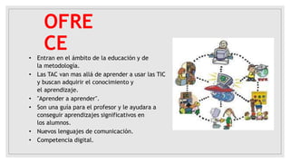 OFRE
CE
• Entran en el ámbito de la educación y de
la metodología.
• Las TAC van mas allá de aprender a usar las TIC
y buscan adquirir el conocimiento y
el aprendizaje.
• "Aprender a aprender".
• Son una guía para el profesor y le ayudara a
conseguir aprendizajes significativos en
los alumnos.
• Nuevos lenguajes de comunicación.
• Competencia digital.
 