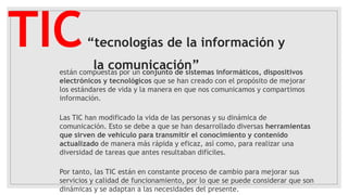 TIC“tecnologías de la información y
la comunicación”están compuestas por un conjunto de sistemas informáticos, dispositivos
electrónicos y tecnológicos que se han creado con el propósito de mejorar
los estándares de vida y la manera en que nos comunicamos y compartimos
información.
Las TIC han modificado la vida de las personas y su dinámica de
comunicación. Esto se debe a que se han desarrollado diversas herramientas
que sirven de vehículo para transmitir el conocimiento y contenido
actualizado de manera más rápida y eficaz, así como, para realizar una
diversidad de tareas que antes resultaban difíciles.
Por tanto, las TIC están en constante proceso de cambio para mejorar sus
servicios y calidad de funcionamiento, por lo que se puede considerar que son
dinámicas y se adaptan a las necesidades del presente.
 