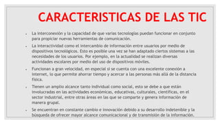 CARACTERISTICAS DE LAS TIC
 La interconexión y la capacidad de que varias tecnologías puedan funcionar en conjunto
para propiciar nuevas herramientas de comunicación.
 La interactividad como el intercambio de información entre usuarios por medio de
dispositivos tecnológicos. Esto es posible una vez se han adaptado ciertos sistemas a las
necesidades de los usuarios. Por ejemplo, en la actualidad se realizan diversas
actividades escolares por medio del uso de dispositivos móviles.
 Funcionan a gran velocidad, en especial si se cuenta con una excelente conexión a
internet, lo que permite ahorrar tiempo y acercar a las personas más allá de la distancia
física.
 Tienen un amplio alcance tanto individual como social, esto se debe a que están
involucradas en las actividades económicas, educativas, culturales, científicas, en el
sector industrial, entre otras áreas en las que se comparte y genera información de
manera grupal.
 Se encuentran en constante cambio e innovación debido a su desarrollo indetenible y la
búsqueda de ofrecer mayor alcance comunicacional y de transmisión de la información.
 