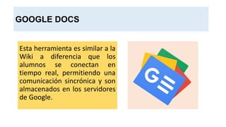 GOOGLE DOCS
Esta herramienta es similar a la
Wiki a diferencia que los
alumnos se conectan en
tiempo real, permitiendo una
comunicación sincrónica y son
almacenados en los servidores
de Google.
 
