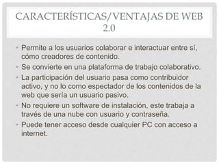 CARACTERÍSTICAS/VENTAJAS DE WEB
2.0
• Permite a los usuarios colaborar e interactuar entre sí,
cómo creadores de contenido.
• Se convierte en una plataforma de trabajo colaborativo.
• La participación del usuario pasa como contribuidor
activo, y no lo como espectador de los contenidos de la
web que sería un usuario pasivo.
• No requiere un software de instalación, este trabaja a
través de una nube con usuario y contraseña.
• Puede tener acceso desde cualquier PC con acceso a
internet.
 