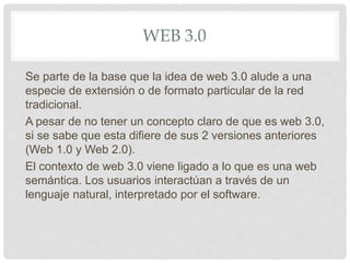 WEB 3.0
Se parte de la base que la idea de web 3.0 alude a una
especie de extensión o de formato particular de la red
tradicional.
A pesar de no tener un concepto claro de que es web 3.0,
si se sabe que esta difiere de sus 2 versiones anteriores
(Web 1.0 y Web 2.0).
El contexto de web 3.0 viene ligado a lo que es una web
semántica. Los usuarios interactúan a través de un
lenguaje natural, interpretado por el software.
 