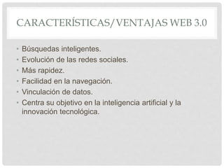 CARACTERÍSTICAS/VENTAJAS WEB 3.0
• Búsquedas inteligentes.
• Evolución de las redes sociales.
• Más rapidez.
• Facilidad en la navegación.
• Vinculación de datos.
• Centra su objetivo en la inteligencia artificial y la
innovación tecnológica.
 
