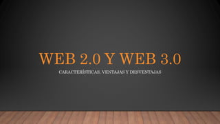 WEB 2.0 Y WEB 3.0
CARACTERÍSTICAS, VENTAJAS Y DESVENTAJAS
 