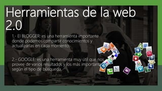 Herramientas de la web
2.0
1.- El BLOGGER: es una herramienta importante
donde podemos compartir conocimientos y
actualizarlas en cada momento.
2.- GOOGLE: es una herramienta muy útil que nos
provee de varios resultados y los más importantes
según el tipo de búsqueda.
 