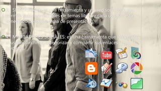 3.- SLIDERSHARE: es una herramienta y una red social que nos
permite subir presenciales de temas libres y cada usuario esta
conectado desde su tema de presentación.
4.- MARCADORES SOCIALES: es una herramienta que le permite
al usuario archivar, categorizar y compartir sus enlaces
favoritos.
 