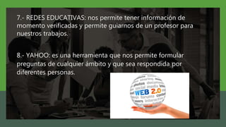 7.- REDES EDUCATIVAS: nos permite tener información de
momento verificadas y permite guiarnos de un profesor para
nuestros trabajos.
8.- YAHOO: es una herramienta que nos permite formular
preguntas de cualquier ámbito y que sea respondida por
diferentes personas.
 