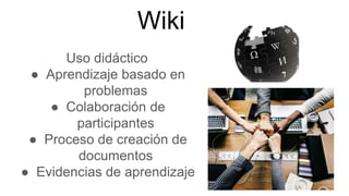 Wiki
Uso didáctico
● Aprendizaje basado en
problemas
● Colaboración de
participantes
● Proceso de creación de
documentos
● Evidencias de aprendizaje
 